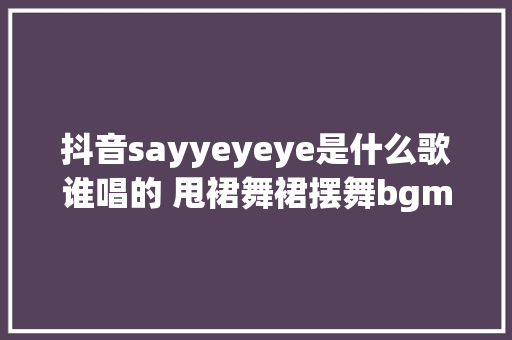 抖音sayyeyeye是什么歌谁唱的 甩裙舞裙摆舞bgm背景音乐叫什么