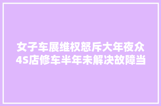 女子车展维权怒斥大年夜众4S店修车半年未解决故障当地市监部门回应