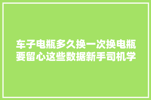 车子电瓶多久换一次换电瓶要留心这些数据新手司机学会不吃亏 汽车知识