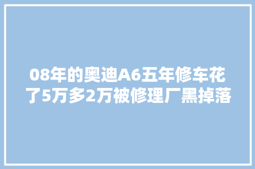 08年的奥迪A6五年修车花了5万多2万被修理厂黑掉落照样老熟客