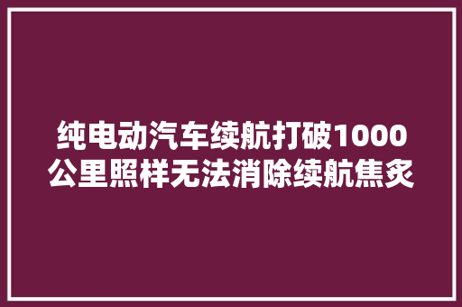 纯电动汽车续航打破1000公里照样无法消除续航焦炙原因有4点