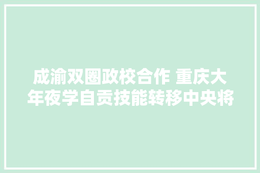 成渝双圈政校合作 重庆大年夜学自贡技能转移中央将再次进级解决一批核心关键技能孵化一批高新技能成果