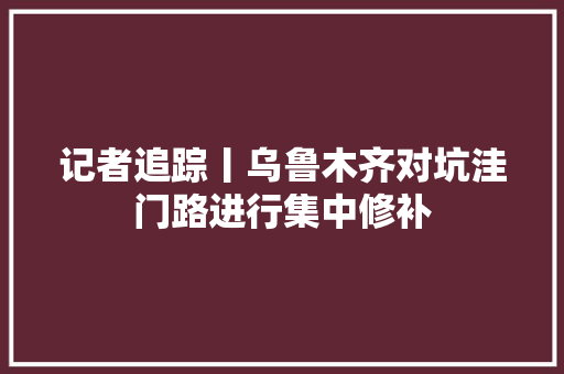 记者追踪丨乌鲁木齐对坑洼门路进行集中修补