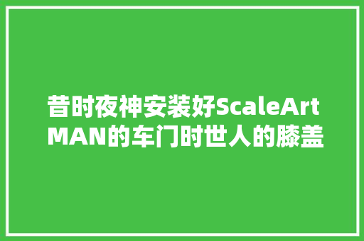 昔时夜神安装好ScaleArt MAN的车门时世人的膝盖都不见了