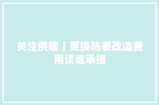 关注供暖丨更换热表改造费用该谁承担