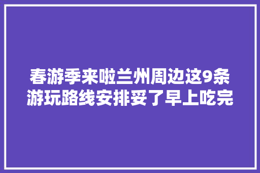 春游季来啦兰州周边这9条游玩路线安排妥了早上吃完牛大年夜出发