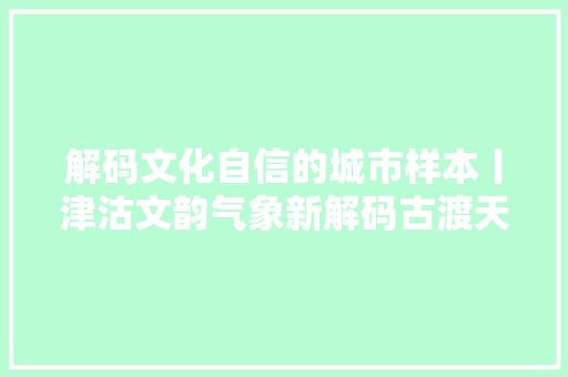 解码文化自信的城市样本丨津沽文韵气象新解码古渡天津的文化自信样本