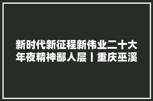 新时代新征程新伟业二十大年夜精神鄙人层丨重庆巫溪以城乡融合成长为主攻倾向