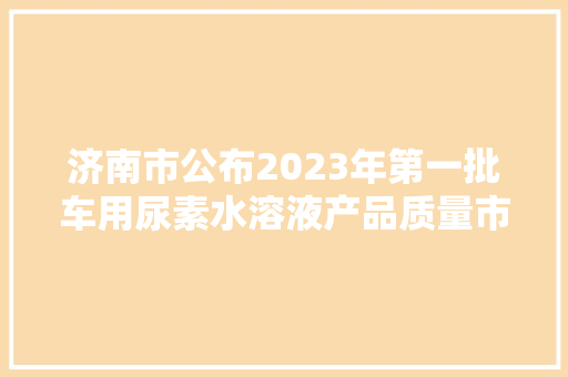 济南市公布2023年第一批车用尿素水溶液产品质量市级监督抽查结果