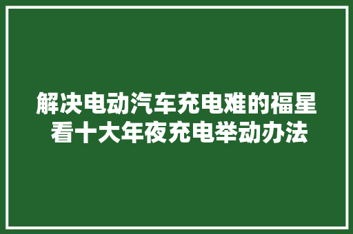 解决电动汽车充电难的福星 看十大年夜充电举动办法运营商哪家强