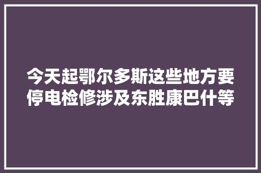 今天起鄂尔多斯这些地方要停电检修涉及东胜康巴什等7个旗区