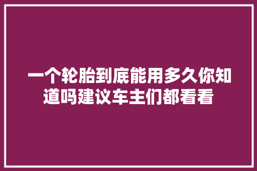 一个轮胎到底能用多久你知道吗建议车主们都看看