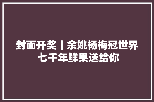 封面开奖丨余姚杨梅冠世界 七千年鲜果送给你 汽车知识