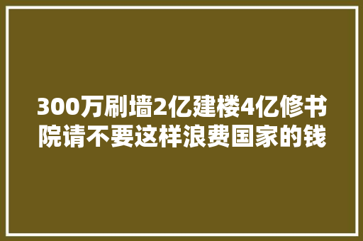 300万刷墙2亿建楼4亿修书院请不要这样浪费国家的钱