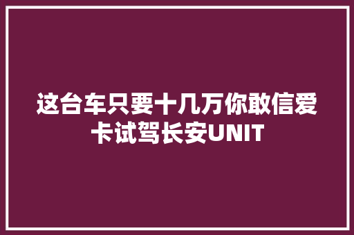 这台车只要十几万你敢信爱卡试驾长安UNIT