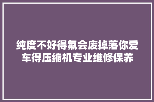纯度不好得氟会废掉落你爱车得压缩机专业维修保养