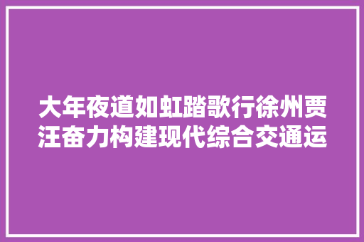 大年夜道如虹踏歌行徐州贾汪奋力构建现代综合交通运输体系