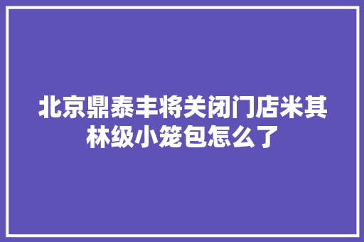 北京鼎泰丰将关闭门店米其林级小笼包怎么了