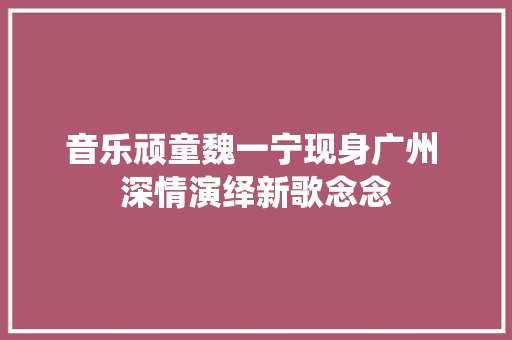 音乐顽童魏一宁现身广州 深情演绎新歌念念 休闲娱乐
