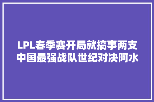 LPL春季赛开局就搞事两支中国最强战队世纪对决阿水去向袒露