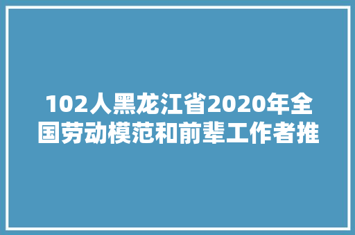 102人黑龙江省2020年全国劳动模范和前辈工作者推荐人选公示来啦