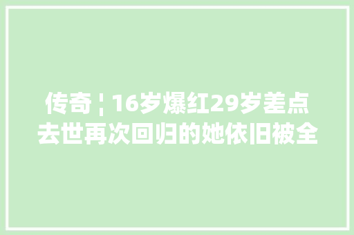 传奇 ¦ 16岁爆红29岁差点去世再次回归的她依旧被全世界宠爱