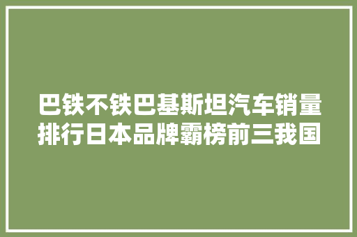 巴铁不铁巴基斯坦汽车销量排行日本品牌霸榜前三我国排名靠后