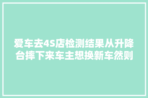 爱车去4S店检测结果从升降台摔下来车主想换新车然则补价过高