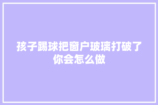 孩子踢球把窗户玻璃打破了你会怎么做