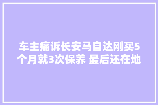 车主痛诉长安马自达刚买5个月就3次保养 最后还在地下车库烧了