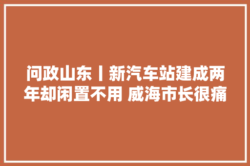 问政山东丨新汽车站建成两年却闲置不用 威海市长很痛心也很着急