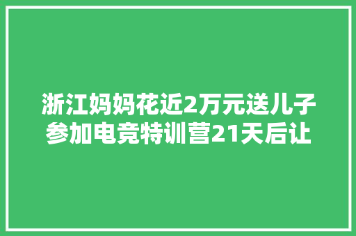 浙江妈妈花近2万元送儿子参加电竞特训营21天后让人意外 汽车知识