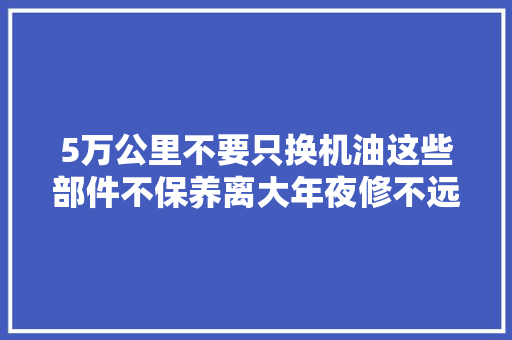 5万公里不要只换机油这些部件不保养离大年夜修不远了