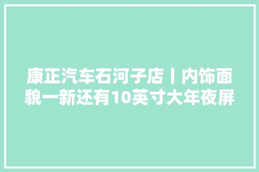 康正汽车石河子店丨内饰面貌一新还有10英寸大年夜屏不容小觑