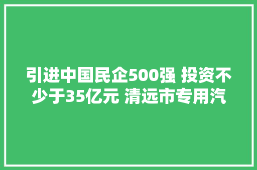 引进中国民企500强 投资不少于35亿元 清远市专用汽车制造家当基地项目签约
