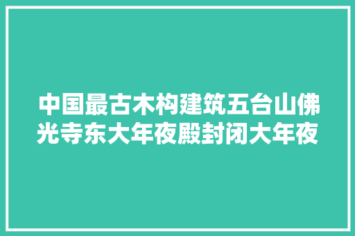 中国最古木构建筑五台山佛光寺东大年夜殿封闭大年夜修十年系误传