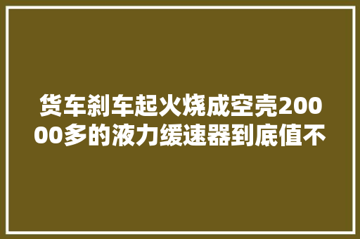 货车刹车起火烧成空壳20000多的液力缓速器到底值不值得装 汽车知识