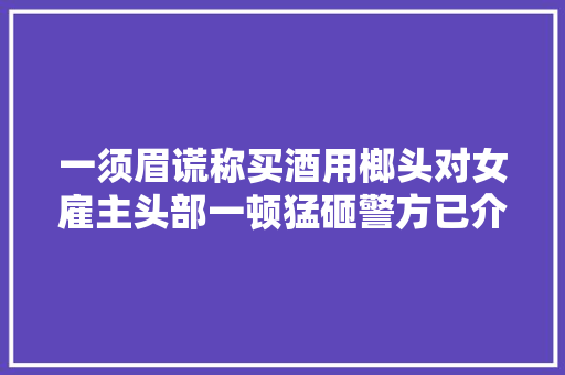 一须眉谎称买酒用榔头对女雇主头部一顿猛砸警方已介入查询访问