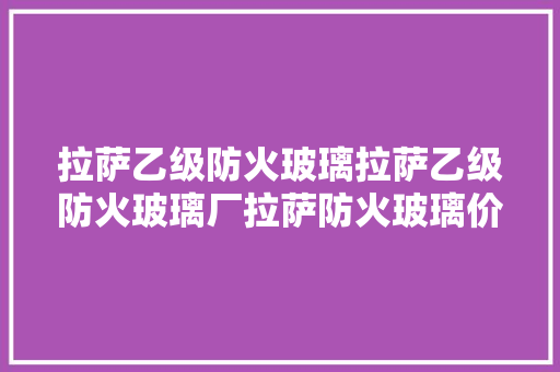 拉萨乙级防火玻璃拉萨乙级防火玻璃厂拉萨防火玻璃价格