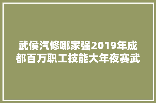 武侯汽修哪家强2019年成都百万职工技能大年夜赛武侯区汽车维修工比赛开始PK啦