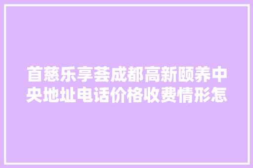 首慈乐享荟成都高新颐养中央地址电话价格收费情形怎么样