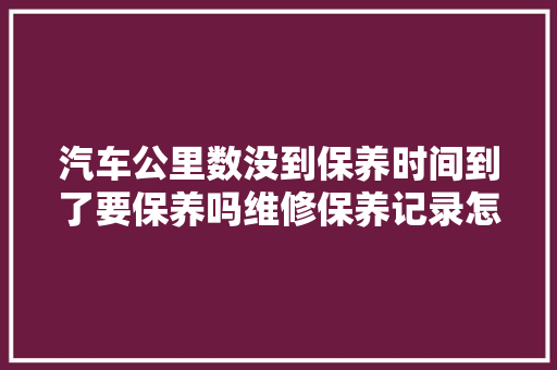 汽车公里数没到保养时间到了要保养吗维修保养记录怎么查