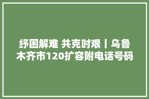 纾困解难 共克时艰丨乌鲁木齐市120扩容附电话号码