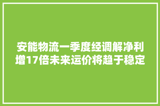 安能物流一季度经调解净利增17倍未来运价将趋于稳定