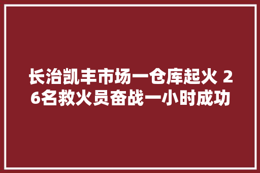 长治凯丰市场一仓库起火 26名救火员奋战一小时成功处置