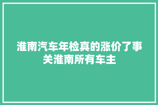 淮南汽车年检真的涨价了事关淮南所有车主