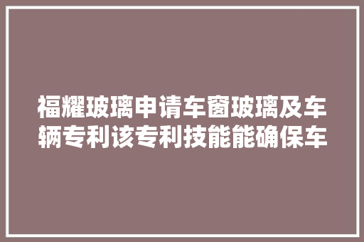 福耀玻璃申请车窗玻璃及车辆专利该专利技能能确保车窗玻璃的加热线既能起到较好的除霜除雾效果又不会对激光雷达的旗子暗记产生较大年夜阻挡
