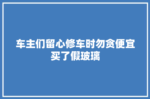 车主们留心修车时勿贪便宜买了假玻璃