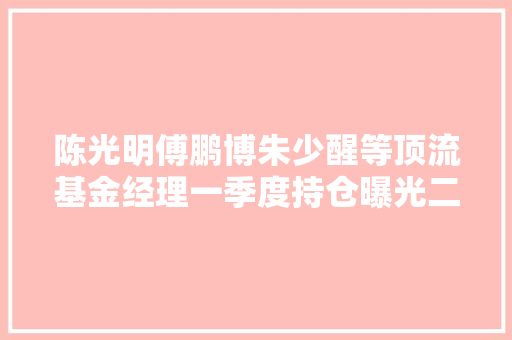 陈光明傅鹏博朱少醒等顶流基金经理一季度持仓曝光二季度有哪些投资机会