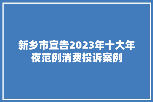 新乡市宣告2023年十大年夜范例消费投诉案例